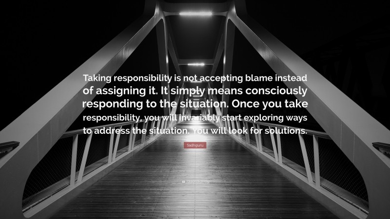 Sadhguru Quote: “Taking responsibility is not accepting blame instead of assigning it. It simply means consciously responding to the situation. Once you take responsibility, you will invariably start exploring ways to address the situation. You will look for solutions.”