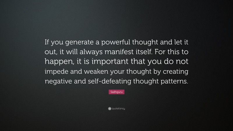 Sadhguru Quote: “If you generate a powerful thought and let it out, it will always manifest itself. For this to happen, it is important that you do not impede and weaken your thought by creating negative and self-defeating thought patterns.”
