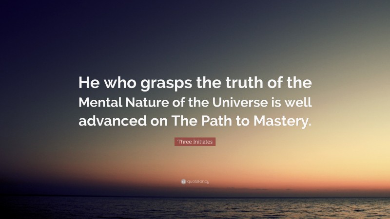 Three Initiates Quote: “He who grasps the truth of the Mental Nature of the Universe is well advanced on The Path to Mastery.”