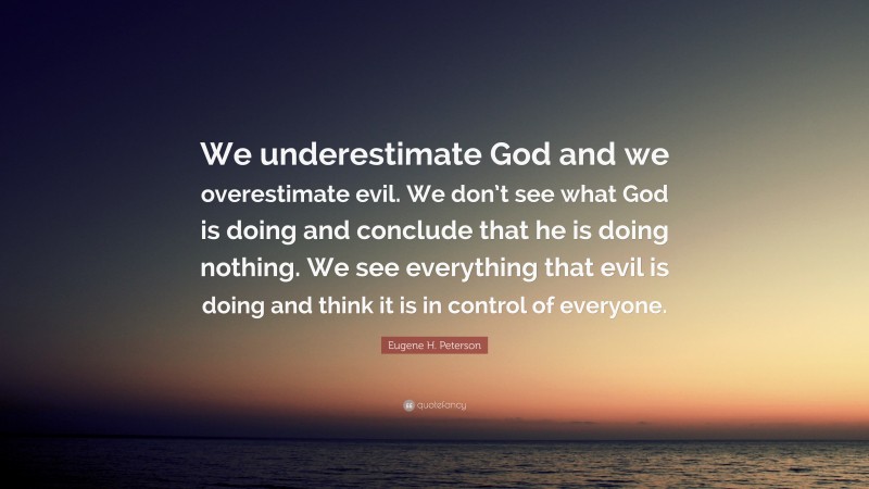 Eugene H. Peterson Quote: “We underestimate God and we overestimate evil. We don’t see what God is doing and conclude that he is doing nothing. We see everything that evil is doing and think it is in control of everyone.”