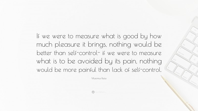 Musonius Rufus Quote: “If we were to measure what is good by how much pleasure it brings, nothing would be better than self-control- if we were to measure what is to be avoided by its pain, nothing would be more painful than lack of self-control.”