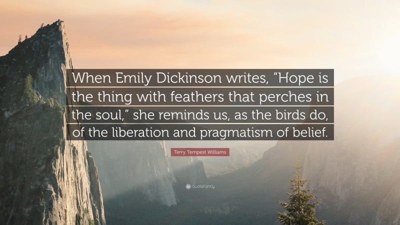 Terry Tempest Williams Quote: “When Emily Dickinson writes, “Hope is the thing with feathers that perches in the soul,” she reminds us, as the birds do, of the liberation and pragmatism of belief.”