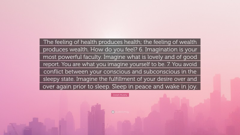 Joseph Murphy Quote: “The feeling of health produces health; the feeling of wealth produces wealth. How do you feel? 6. Imagination is your most powerful faculty. Imagine what is lovely and of good report. You are what you imagine yourself to be. 7. You avoid conflict between your conscious and subconscious in the sleepy state. Imagine the fulfillment of your desire over and over again prior to sleep. Sleep in peace and wake in joy.”