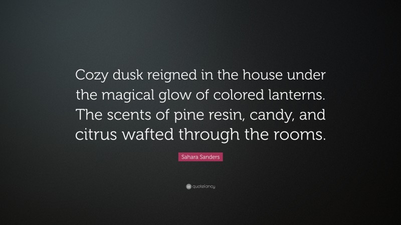 Sahara Sanders Quote: “Cozy dusk reigned in the house under the magical glow of colored lanterns. The scents of pine resin, candy, and citrus wafted through the rooms.”