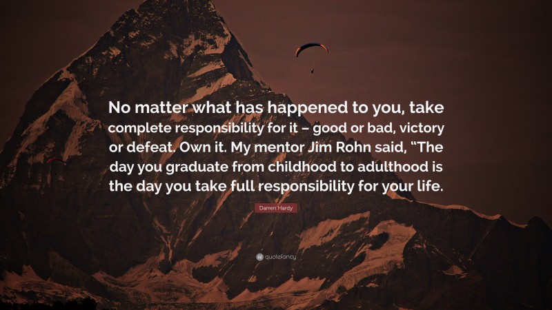 Darren Hardy Quote: “No matter what has happened to you, take complete responsibility for it – good or bad, victory or defeat. Own it. My mentor Jim Rohn said, “The day you graduate from childhood to adulthood is the day you take full responsibility for your life.”