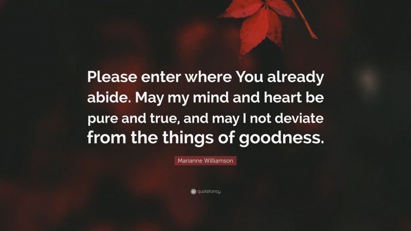 Marianne Williamson Quote: “Please enter where You already abide. May my mind and heart be pure and true, and may I not deviate from the things of goodness.”