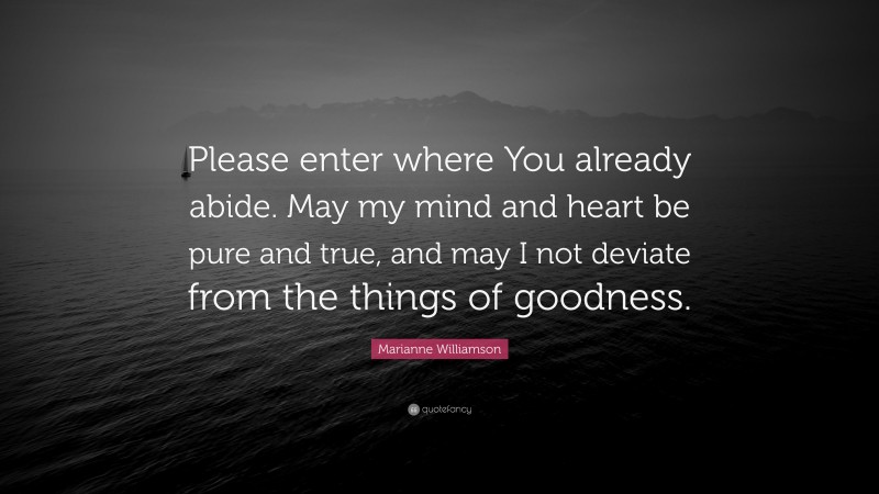 Marianne Williamson Quote: “Please enter where You already abide. May my mind and heart be pure and true, and may I not deviate from the things of goodness.”
