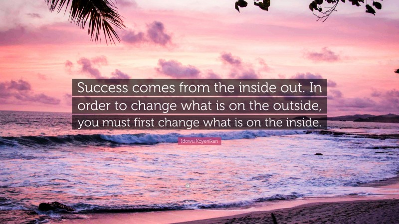Idowu Koyenikan Quote: “Success comes from the inside out. In order to change what is on the outside, you must first change what is on the inside.”