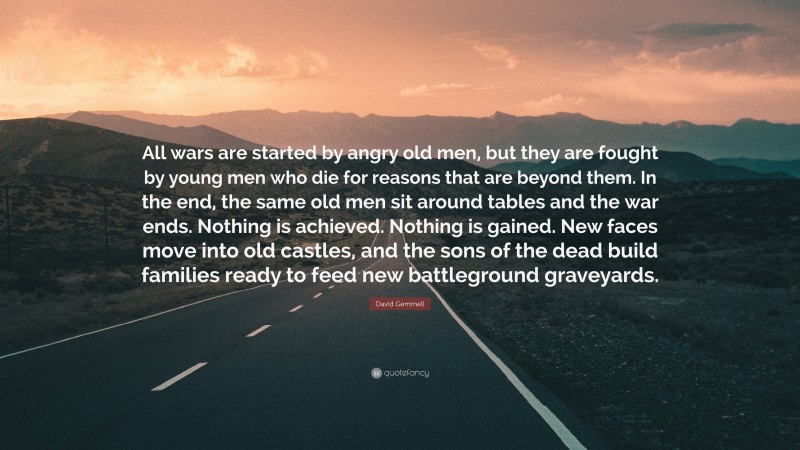 David Gemmell Quote: “All wars are started by angry old men, but they are fought by young men who die for reasons that are beyond them. In the end, the same old men sit around tables and the war ends. Nothing is achieved. Nothing is gained. New faces move into old castles, and the sons of the dead build families ready to feed new battleground graveyards.”