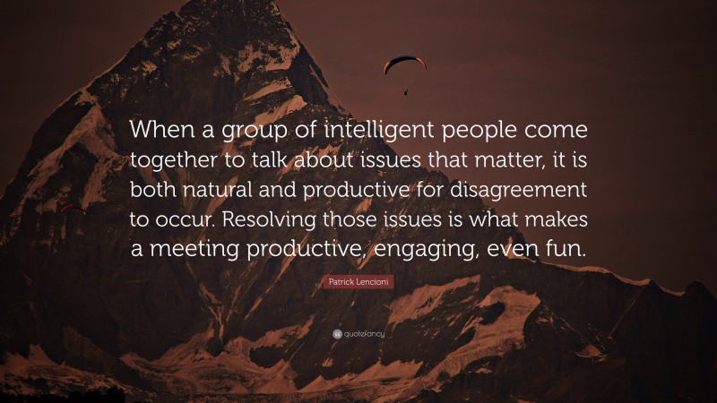 Patrick Lencioni Quote: “When a group of intelligent people come together to talk about issues that matter, it is both natural and productive for disagreement to occur. Resolving those issues is what makes a meeting productive, engaging, even fun.”