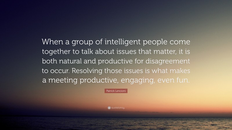 Patrick Lencioni Quote: “When a group of intelligent people come together to talk about issues that matter, it is both natural and productive for disagreement to occur. Resolving those issues is what makes a meeting productive, engaging, even fun.”