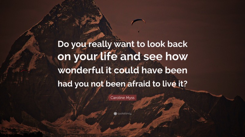 Caroline Myss Quote: “Do you really want to look back on your life and see how wonderful it could have been had you not been afraid to live it?”