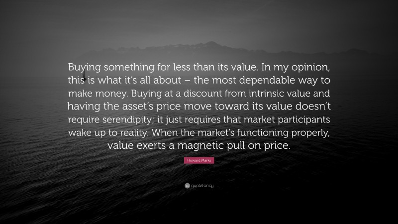 Howard Marks Quote: “Buying something for less than its value. In my opinion, this is what it’s all about – the most dependable way to make money. Buying at a discount from intrinsic value and having the asset’s price move toward its value doesn’t require serendipity; it just requires that market participants wake up to reality. When the market’s functioning properly, value exerts a magnetic pull on price.”