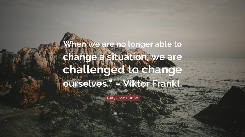 Gary John Bishop Quote: “When we are no longer able to change a situation, we are challenged to change ourselves.” – Viktor Frankl.”