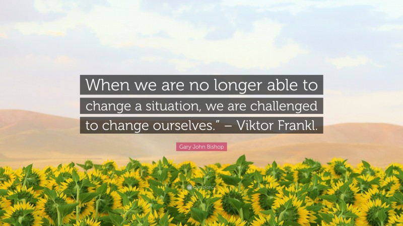 Gary John Bishop Quote: “When we are no longer able to change a situation, we are challenged to change ourselves.” – Viktor Frankl.”