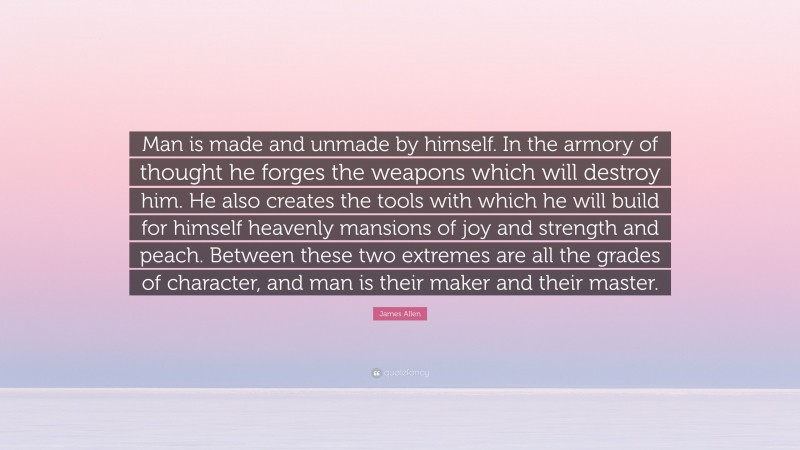 James Allen Quote: “Man is made and unmade by himself. In the armory of thought he forges the weapons which will destroy him. He also creates the tools with which he will build for himself heavenly mansions of joy and strength and peach. Between these two extremes are all the grades of character, and man is their maker and their master.”