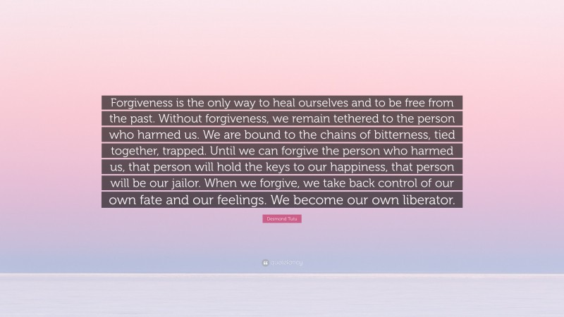 Desmond Tutu Quote: “Forgiveness is the only way to heal ourselves and to be free from the past. Without forgiveness, we remain tethered to the person who harmed us. We are bound to the chains of bitterness, tied together, trapped. Until we can forgive the person who harmed us, that person will hold the keys to our happiness, that person will be our jailor. When we forgive, we take back control of our own fate and our feelings. We become our own liberator.”