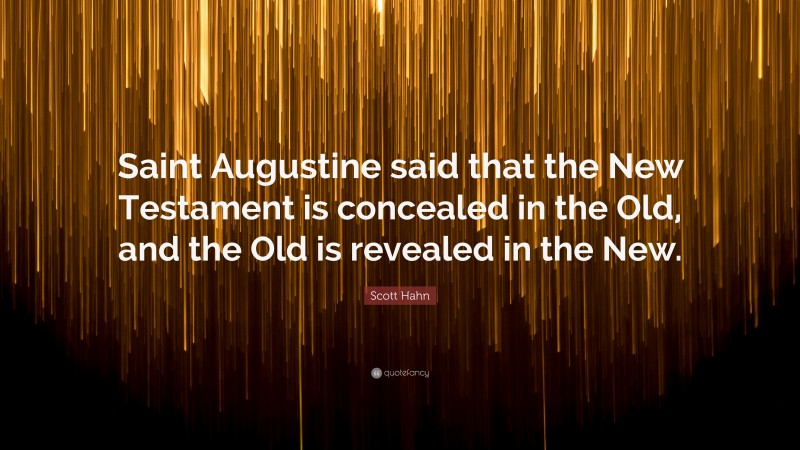 Scott Hahn Quote: “Saint Augustine said that the New Testament is concealed in the Old, and the Old is revealed in the New.”