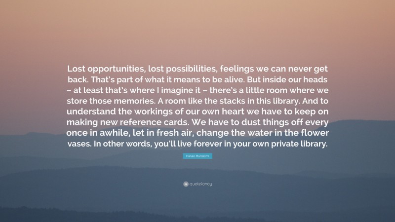 Haruki Murakami Quote: “Lost opportunities, lost possibilities, feelings we can never get back. That’s part of what it means to be alive. But inside our heads – at least that’s where I imagine it – there’s a little room where we store those memories. A room like the stacks in this library. And to understand the workings of our own heart we have to keep on making new reference cards. We have to dust things off every once in awhile, let in fresh air, change the water in the flower vases. In other words, you’ll live forever in your own private library.”