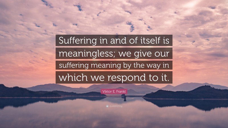 Viktor E. Frankl Quote: “Suffering in and of itself is meaningless; we give our suffering meaning by the way in which we respond to it.”