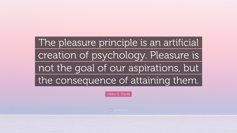 Viktor E. Frankl Quote: “The pleasure principle is an artificial creation of psychology. Pleasure is not the goal of our aspirations, but the consequence of attaining them.”