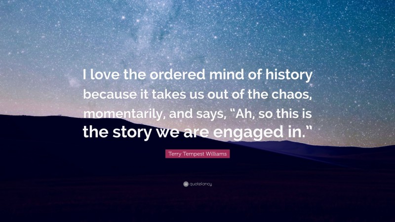 Terry Tempest Williams Quote: “I love the ordered mind of history because it takes us out of the chaos, momentarily, and says, “Ah, so this is the story we are engaged in.””
