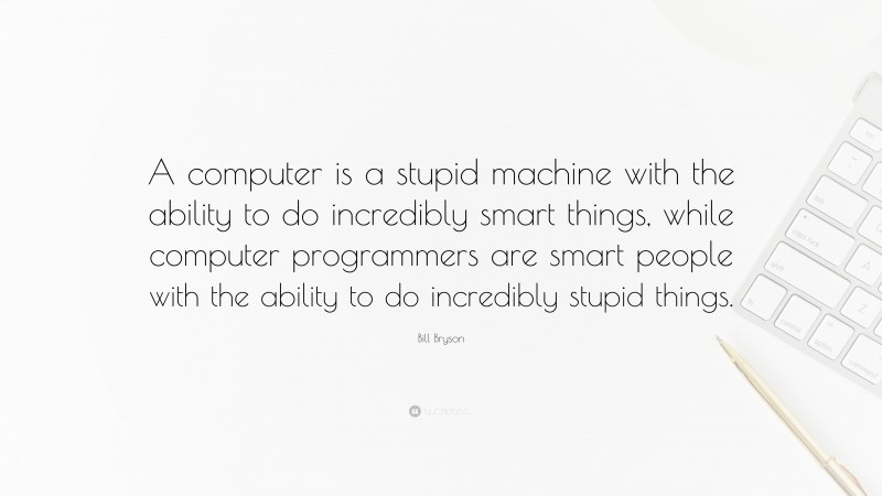Bill Bryson Quote: “A computer is a stupid machine with the ability to do incredibly smart things, while computer programmers are smart people with the ability to do incredibly stupid things.”