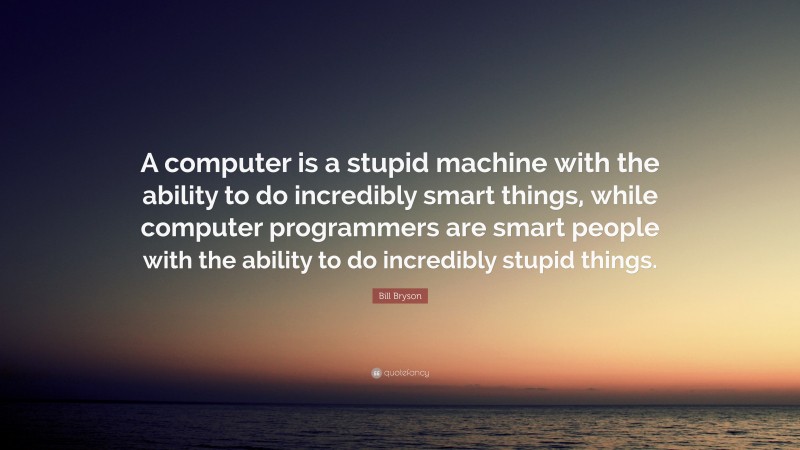 Bill Bryson Quote: “A computer is a stupid machine with the ability to do incredibly smart things, while computer programmers are smart people with the ability to do incredibly stupid things.”