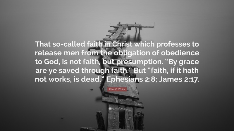 Ellen G. White Quote: “That so-called faith in Christ which professes to release men from the obligation of obedience to God, is not faith, but presumption. “By grace are ye saved through faith.” But “faith, if it hath not works, is dead.” Ephesians 2:8; James 2:17.”