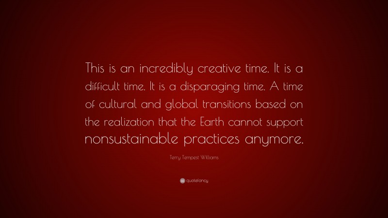 Terry Tempest Williams Quote: “This is an incredibly creative time. It is a difficult time. It is a disparaging time. A time of cultural and global transitions based on the realization that the Earth cannot support nonsustainable practices anymore.”