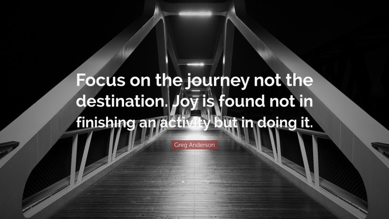 Greg Anderson Quote: “Focus on the journey not the destination. Joy is found not in finishing an activity but in doing it.”