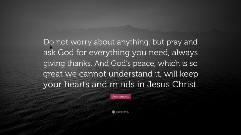 Anonymous Quote: “Do not worry about anything, but pray and ask God for everything you need, always giving thanks. And God’s peace, which is so great we cannot understand it, will keep your hearts and minds in Jesus Christ.”