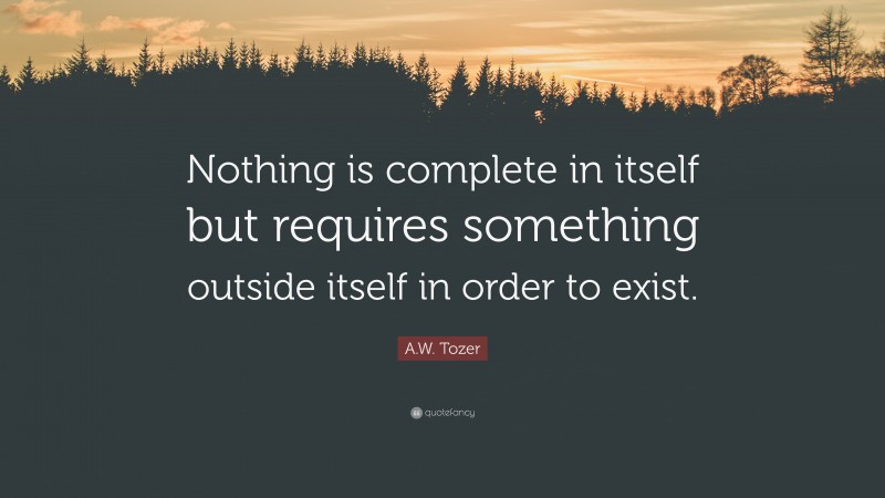 A.W. Tozer Quote: “Nothing is complete in itself but requires something outside itself in order to exist.”
