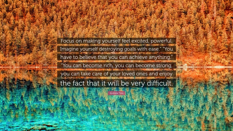 Andrew Tate Quote: “Focus on making yourself feel excited, powerful. Imagine yourself destroying goals with ease.” “You have to believe that you can achieve anything.” “You can become rich, you can become strong, you can take care of your loved ones and enjoy the fact that it will be very difficult.”