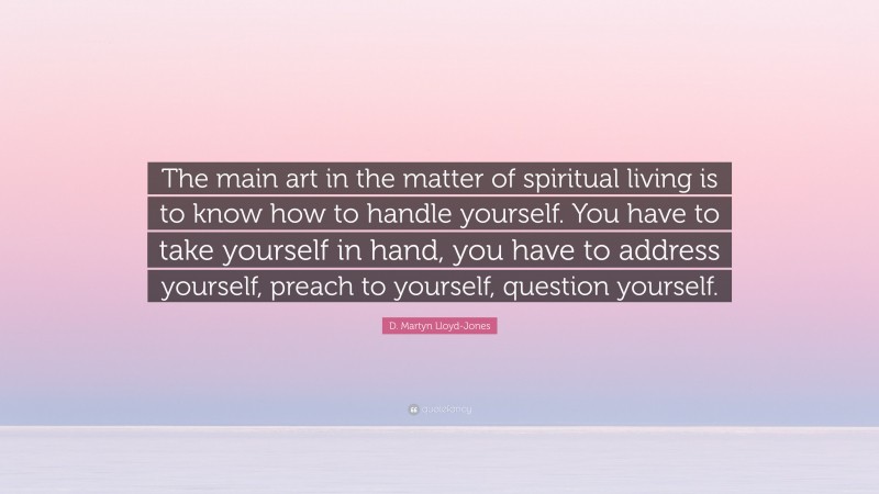 D. Martyn Lloyd-Jones Quote: “The main art in the matter of spiritual living is to know how to handle yourself. You have to take yourself in hand, you have to address yourself, preach to yourself, question yourself.”
