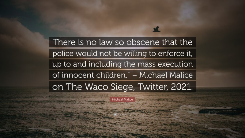 Michael Malice Quote: “There is no law so obscene that the police would not be willing to enforce it, up to and including the mass execution of innocent children.” – Michael Malice on The Waco Siege, Twitter, 2021.”