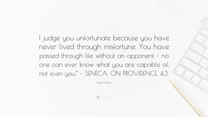 Ryan Holiday Quote: “I judge you unfortunate because you have never lived through misfortune. You have passed through life without an opponent – no one can ever know what you are capable of, not even you.” – SENECA, ON PROVIDENCE, 4.3.”