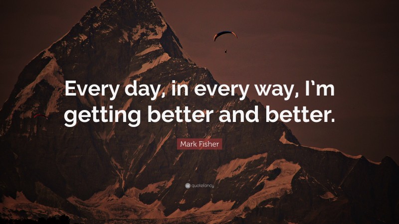Mark Fisher Quote: “Every day, in every way, I’m getting better and better.”