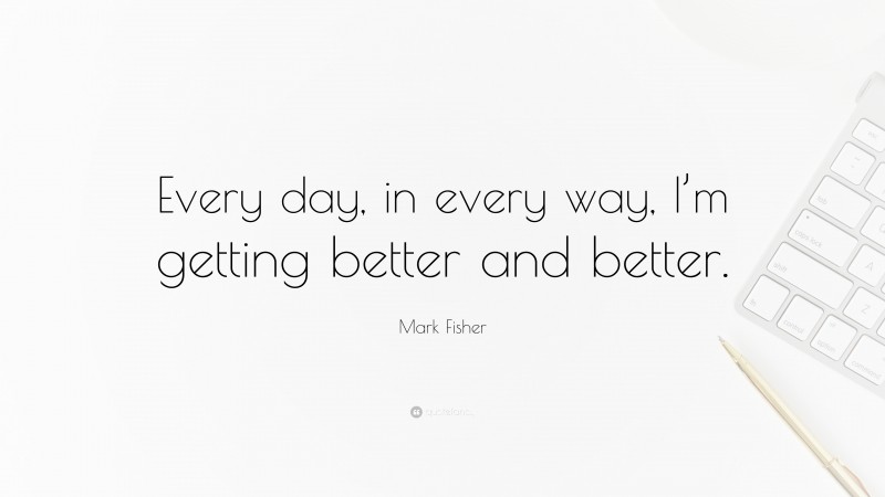 Mark Fisher Quote: “Every day, in every way, I’m getting better and better.”