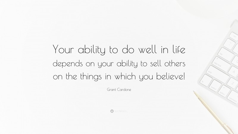Grant Cardone Quote: “Your ability to do well in life depends on your ability to sell others on the things in which you believe!”