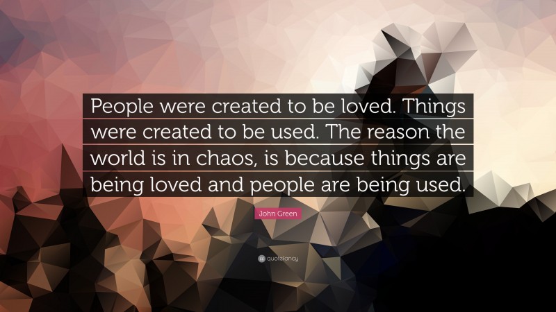John Green Quote: “People were created to be loved. Things were created to be used. The reason the world is in chaos, is because things are being loved and people are being used.”