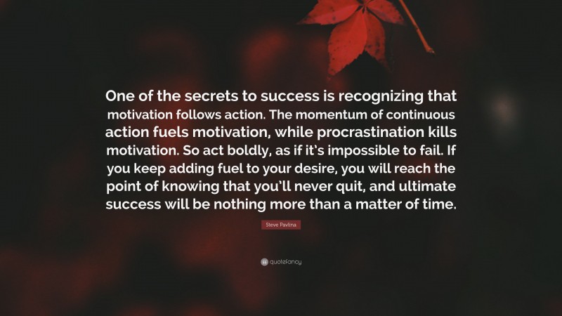 Steve Pavlina Quote: “One of the secrets to success is recognizing that motivation follows action. The momentum of continuous action fuels motivation, while procrastination kills motivation. So act boldly, as if it’s impossible to fail. If you keep adding fuel to your desire, you will reach the point of knowing that you’ll never quit, and ultimate success will be nothing more than a matter of time.”