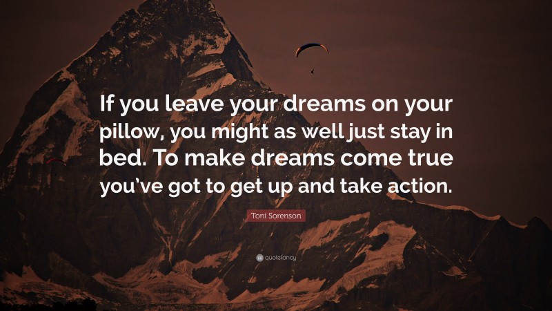 Toni Sorenson Quote: “If you leave your dreams on your pillow, you might as well just stay in bed. To make dreams come true you’ve got to get up and take action.”