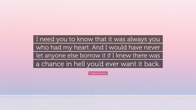 Colleen Hoover Quote: “I need you to know that it was always you who had my heart. And I would have never let anyone else borrow it if I knew there was a chance in hell you’d ever want it back.”