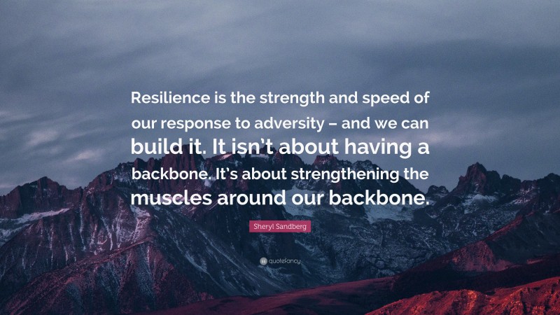 Sheryl Sandberg Quote: “Resilience is the strength and speed of our response to adversity – and we can build it. It isn’t about having a backbone. It’s about strengthening the muscles around our backbone.”