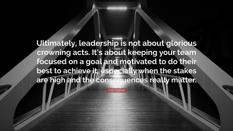 Chris Hadfield Quote: “Ultimately, leadership is not about glorious crowning acts. It’s about keeping your team focused on a goal and motivated to do their best to achieve it, especially when the stakes are high and the consequences really matter.”