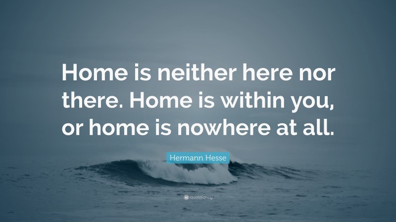 Hermann Hesse Quote: “Home is neither here nor there. Home is within you, or home is nowhere at all.”