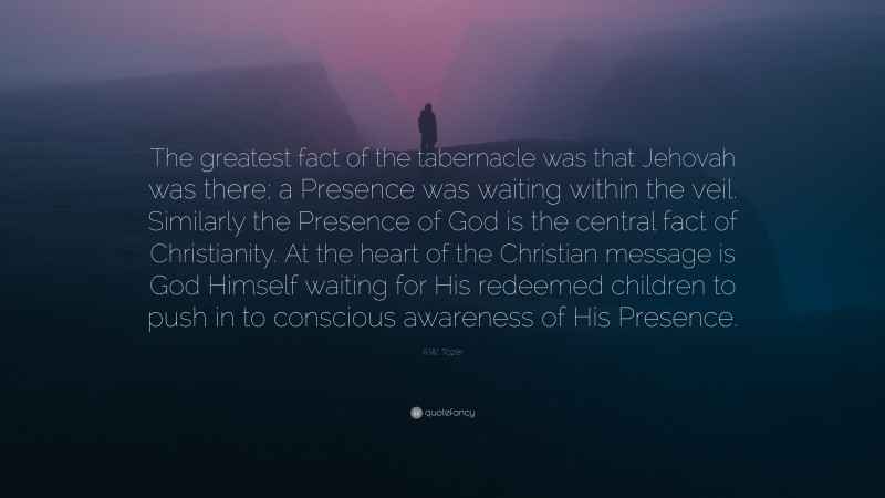 A.W. Tozer Quote: “The greatest fact of the tabernacle was that Jehovah was there; a Presence was waiting within the veil. Similarly the Presence of God is the central fact of Christianity. At the heart of the Christian message is God Himself waiting for His redeemed children to push in to conscious awareness of His Presence.”