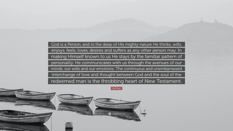 A.W. Tozer Quote: “God is a Person, and in the deep of His mighty nature He thinks, wills, enjoys, feels, loves, desires and suffers as any other person may. In making Himself known to us He stays by the familiar pattern of personality. He communicates with us through the avenues of our minds, our wills and our emotions. The continuous and unembarrassed interchange of love and thought between God and the soul of the redeemed man is the throbbing heart of New Testament.”