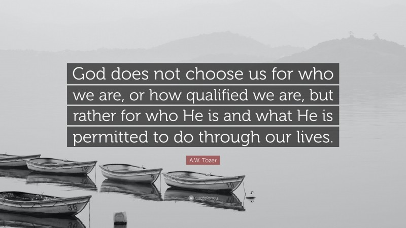 A.W. Tozer Quote: “God does not choose us for who we are, or how qualified we are, but rather for who He is and what He is permitted to do through our lives.”